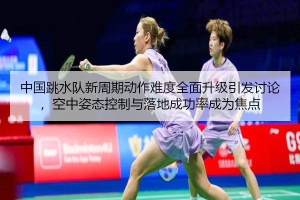 中国跳水队新周期动作难度全面升级引发讨论，空中姿态控制与落地成功率成为焦点